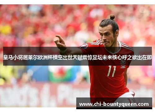 皇马小将居莱尔欧洲杯横空出世天赋震惊足坛未来核心呼之欲出在即 皇马小将居莱尔欧洲杯横空出世天赋震惊足坛未来核心呼之欲出在即