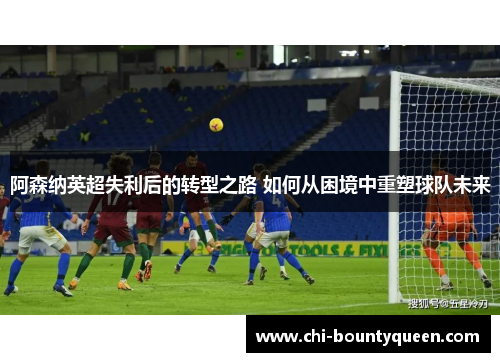 阿森纳英超失利后的转型之路 如何从困境中重塑球队未来